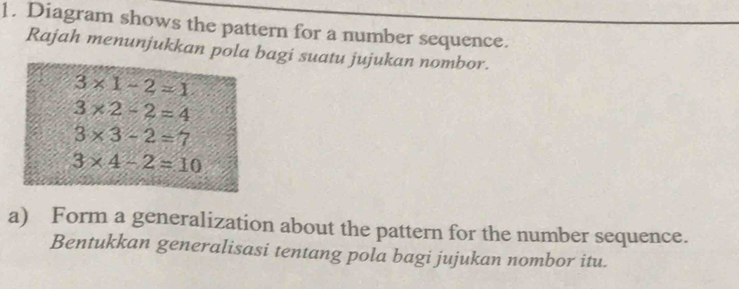 Diagram shows the pattern for a number sequence. 
Rajah menunjukkan pola bagi suatu jujukan nombor.
3* 1-2=1
3* 2-2=4
3* 3-2=7
3* 4-2=10
a) Form a generalization about the pattern for the number sequence. 
Bentukkan generalisasi tentang pola bagi jujukan nombor itu.