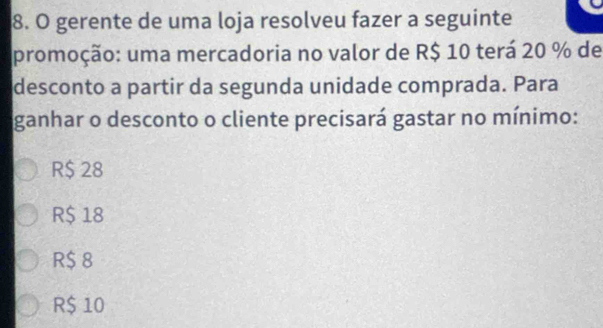 gerente de uma loja resolveu fazer a seguinte
promoção: uma mercadoria no valor de R$ 10 terá 20 % de
desconto a partir da segunda unidade comprada. Para
ganhar o desconto o cliente precisará gastar no mínimo:
R$ 28
R$ 18
R$ 8
R$ 10