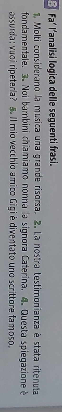 Fa’ l’analisi logica delle seguenti frasi. 
1 Molti considerano la musica una grande risorsa. 2. La nostra testimonianza è stata ritenuta 
fondamentale. 3. Noi bambini chiamiamo nonna la signora Caterina. 4. Questa spiegazione è 
assurda: vuoi ripeterla? 5. Il mio vecchio amico Gigiè diventato uno scrittore famoso.