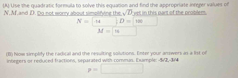 Use the quadratic formula to solve this equation and find the appropriate integer values of
N, M,and D. Do not worry about simplifying the sqrt(D) yet in this part of the problem.
N=-14; D=100
M=boxed 16
(B) Now simplify the radical and the resulting solutions. Enter your answers as a list of 
integers or reduced fractions, separated with commas. Example: -5/2, -3/4
p=□