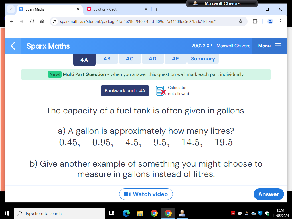 Maxwell Chivers 
Sparx Maths × Solution - Gauth + 
sparxmaths.uk/student/package/1af4b28e-9400-4fad-809d-7a44408dc5e2/task/4/item/1 
Sparx Maths 29023 XP Maxwell Chivers Menu 
4A 4B 4C 4D 4E Summary 
New! Multi Part Question - when you answer this question we'll mark each part individually 
Calculator 
Bookwork code: 4A not allowed 
The capacity of a fuel tank is often given in gallons. 
a) A gallon is approximately how many litres?
0.45, 0.95, 4.5, 9.5, 14.5, 19.5
b) Give another example of something you might choose to 
measure in gallons instead of litres. 
Watch video Answer 
Type here to search 
13:04 
11/06/2024