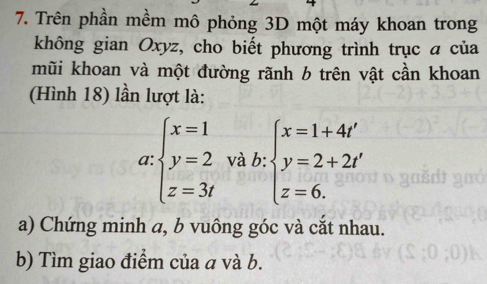 Trên phần mềm mô phỏng 3D một máy khoan trong
không gian Oxyz, cho biết phương trình trục a của
mũi khoan và một đường rãnh b trên vật cần khoan
(Hình 18) lần lượt là:
a: beginarrayl x=1 y=2 z=3endarray. và b: beginarrayl x=1+4t' y=2+2t' z=6.endarray.
a) Chứng minh a, b vuông góc và cắt nhau.
b) Tìm giao điểm của a và b.