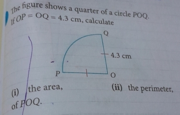 The figure shows a quarter of a circle POQ. 
It OP=OQ=4.3cm , calculate 
(i) the area, (ii) the perimeter, 
of POQ.