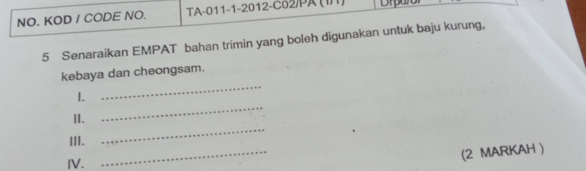 NO. KOD / CODE NO. TA-011-1-2012-C02/PA (I/1) Drpan 
5 Senaraikan EMPAT bahan trimin yang boleh digunakan untuk baju kurung, 
_ 
kebaya dan cheongsam. 
I. 
_ 
II. 
_ 
III. 
IV. 
_ 
(2 MARKAH )