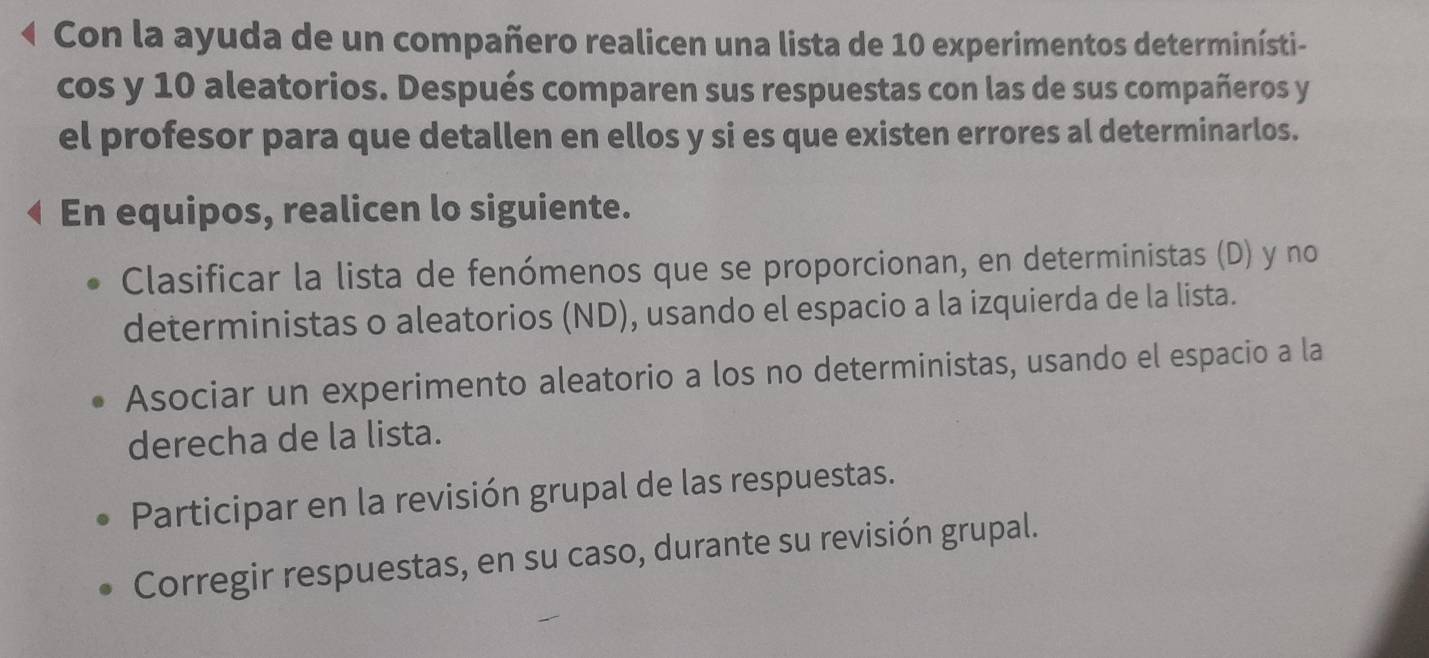 Con la ayuda de un compañero realicen una lista de 10 experimentos determinísti- 
cos y 10 aleatorios. Después comparen sus respuestas con las de sus compañeros y 
el profesor para que detallen en ellos y si es que existen errores al determinarlos. 
En equipos, realicen lo siguiente. 
Clasificar la lista de fenómenos que se proporcionan, en deterministas (D) y no 
deterministas o aleatorios (ND), usando el espacio a la izquierda de la lista. 
Asociar un experimento aleatorio a los no deterministas, usando el espacio a la 
derecha de la lista. 
Participar en la revisión grupal de las respuestas. 
Corregir respuestas, en su caso, durante su revisión grupal.