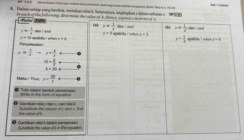 SP 1.2.2 Menentukan hubungan antara dua pemboleh ubah bagi suatu ubahan songsang. [Buku Teks m.s. 19-24] 
Bab 1 Ubahan 
5. Dalam setiap yang berikut, tentukan nilai k. Seterusnya, ungkapkan y dalam sebutan x. TP1&2 
In each of the following, determine the value of k. Hence, express y in terms of x. 
Modul PdPc 
(a) yalpha  1/x dan/ and (b) yalpha  1/x^2 dan/ and
yalpha  1/x  dan / and y=5 apabila / when x=3 y= 1/2 
y=10 apabila / when x=2 apabila / when x=4
Penyelesaian:
yalpha  1/x  y= k/x 
10= k/2 
k=20
Maka / Thus, y= 20/x 
1) Tulis dalam bentuk persamaan. 
Write in the form of equation. 
Gantikan nilai y dan x, cari nilai k. 
Substitute the values of y and x, find 
the value of k. 
Gantikan nilai k dalam persamaan. 
Substitute the value of k in the equation.