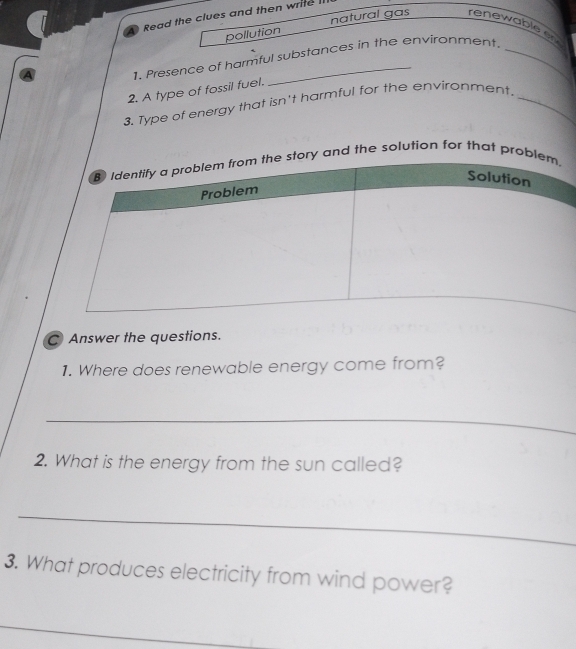 Read the clues and then write II 
pollution natural gas renewable en 
1. Presence of harmful substances in the environment. 
2. A type of fossil fuel. 
3. Type of energy that isn't harmful for the environment._ 
d the solution for that pr 
C Answer the questions. 
1. Where does renewable energy come from? 
_ 
2. What is the energy from the sun called? 
_ 
3. What produces electricity from wind power? 
_