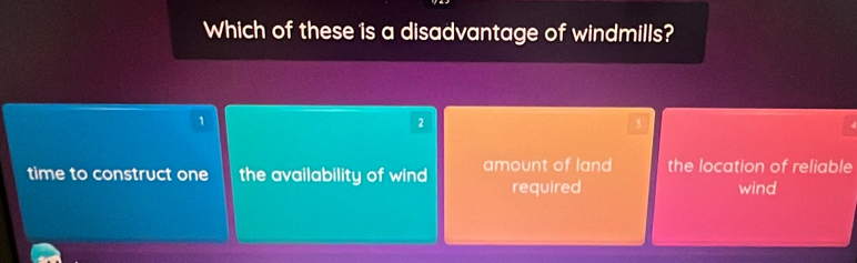 Which of these is a disadvantage of windmills?
1
2
time to construct one the availability of wind amount of land the location of reliable
required wind