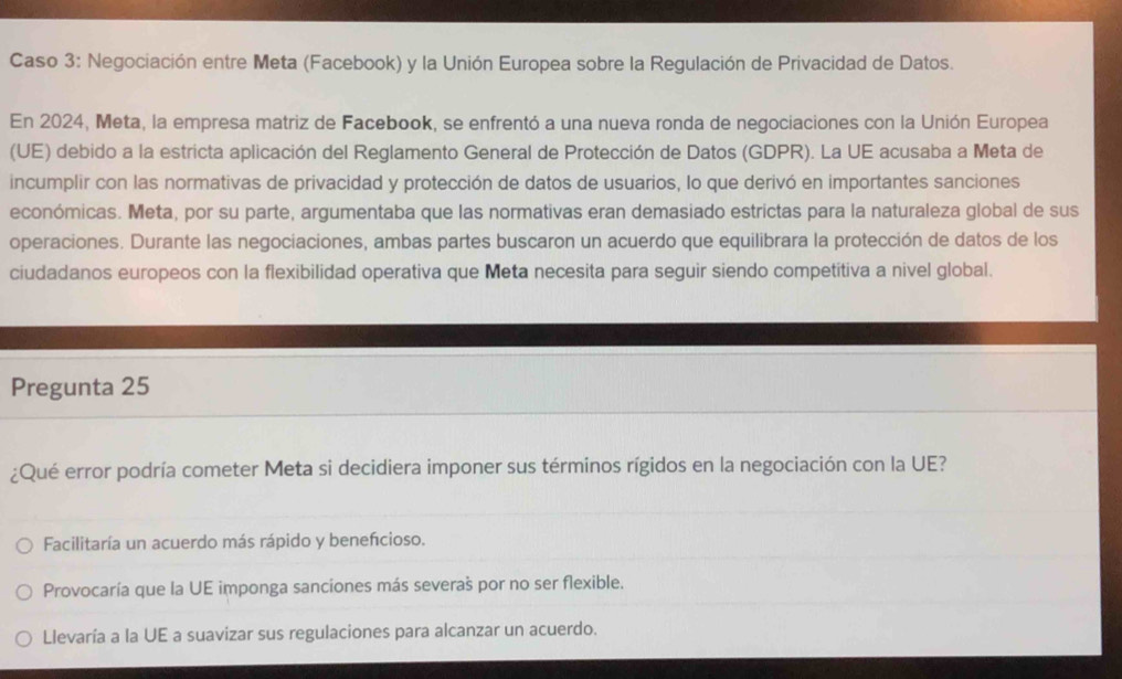 Caso 3: Negociación entre Meta (Facebook) y la Unión Europea sobre la Regulación de Privacidad de Datos.
En 2024, Meta, la empresa matriz de Facebook, se enfrentó a una nueva ronda de negociaciones con la Unión Europea
(UE) debido a la estricta aplicación del Reglamento General de Protección de Datos (GDPR). La UE acusaba a Meta de
incumplir con las normativas de privacidad y protección de datos de usuarios, lo que derivó en importantes sanciones
económicas. Meta, por su parte, argumentaba que las normativas eran demasiado estrictas para la naturaleza global de sus
operaciones. Durante las negociaciones, ambas partes buscaron un acuerdo que equilibrara la protección de datos de los
ciudadanos europeos con la flexibilidad operativa que Meta necesita para seguir siendo competitiva a nivel global.
Pregunta 25
¿Qué error podría cometer Meta si decidiera imponer sus términos rígidos en la negociación con la UE?
Facilitaría un acuerdo más rápido y benefcioso.
Provocaría que la UE imponga sanciones más severas por no ser flexible.
Llevaría a la UE a suavizar sus regulaciones para alcanzar un acuerdo.