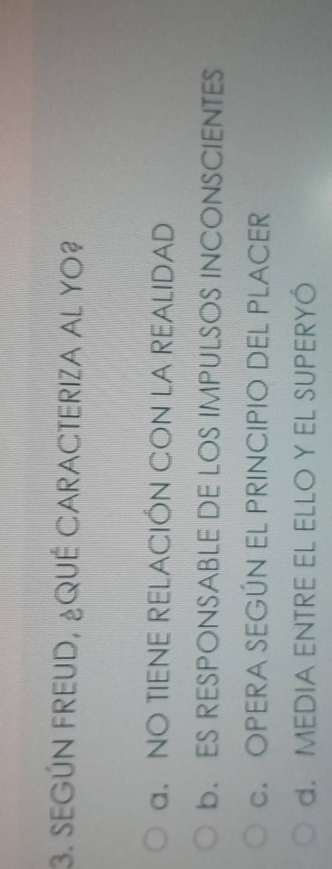 SEGÚN FREUD, ¿QUE CARACTERIZA AL YO?
a. NO TIENE RELACIÓN CON LA REALIDAD
b. ES RESPONSABLE DE LOS IMPULSOS INCONSCIENTES
C.OPERA SEGÚN EL PRINCIPIO DEL PLACER
d. MEDIA ENTRE EL ELLO Y EL SUPERYÓ