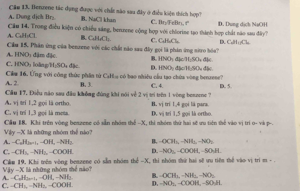 Benzene tác dụng được với chất nào sau đây ở điều kiện thích hợp?
A. Dung dịch Br_2. B. NaCl khan
C. Br_2/Fe Br3, t° D. Dung dịch NaOH
Câu 14. Trong điều kiện có chiếu sáng, benzene cộng hợp với chlorine tạo thành hợp chất nào sau đây?
A. C_6H_5Cl. B. C_6H_4Cl_2. C. C_6H_6Cl_6.
D. C_6H_12Cl_6.
Câu 15. Phản ứng của benzene với các chất nào sau đây gọi là phản ứng nitro hóa?
A. HNO_3 đậm đặc. B. HNO_3 đặc H_2SO_4 đặc.
C. HNO_3 loãng/ H_2SO_4 đ overline a C.
D. HNO_2 đặc/ H_2SO_4 đặc.
Câu 16. Ứng với công thức phân tử C_8H_10 có bao nhiêu cấu tạo chứa vòng benzene?
A. 2. B. 3. C. 4. D. 5.
Câu 17. Điều nào sau đâu không đúng khí nói về 2 vị trí trên 1 vòng benzene ?
A. vị trí 1,2 gọi là ortho. B. vị trí 1,4 gọi là para.
C. vị trí 1,3 gọi là meta. D. vị trí 1,5 gọi là ortho.
Câu 18. Khi trên vòng benzene có sẵn nhóm thế -X, thì nhóm thứ hai sẽ ưu tiên thế vào vị trí o- và p-.
Vậy -X là những nhóm thế nào?
A. -C_nH_2n+1,-OH,-NH_2. B. -OCH_3,-NH_2,-NO_2.
C. -CH_3,-NH_2,-COOH. D. -NO_2,-COOH,-SO_3H.
Câu 19. Khi trên vòng benzene có sẵn nhóm thế -X, thì nhóm thứ hai sẽ ưu tiên thế vào vị trí m-.
V hat ay-X là những nhóm thế nào?
A. -C_nH_2n+1,-OH,-NH_2.
B. -OCH_3,-NH_2,-NO_2.
C. -CH_3,-NH_2,-COOH.
D. -NO_2,-COOH,-SO_3H.