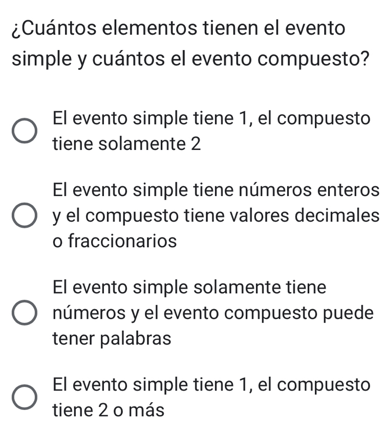 ¿Cuántos elementos tienen el evento
simple y cuántos el evento compuesto?
El evento simple tiene 1, el compuesto
tiene solamente 2
El evento simple tiene números enteros
y el compuesto tiene valores decimales
o fraccionarios
El evento simple solamente tiene
números y el evento compuesto puede
tener palabras
El evento simple tiene 1, el compuesto
tiene 2 o más