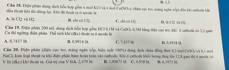 C. 3. D. 1, 3.
Câu 18. Điện phân dung dịch hỗn hợp gồm x mol KCl và x mol Cu(NO_3)_2 (điện cực trơ, màng ngăn xốp) đến khi cathode bắt
đầu thoát khí thì dừng lại. Khí đã thoát ra ở anode là
A. là Cl2 và H2. B. chi có Cl2. C. chỉ có O2. D. là CI_2 và O2. 
Câu 19. Điện phân 200 mL dung dịch hỗn hợp gồm HCl 0,1M và CuSO₄ 0,5M bằng điện cực trợ, khi ở cathode có 3,2 gam
Cu thì ngừng điện phân. Thể tích khí (đkc) thoát ra ở anode là
A. 0,7437 lít. B. 0,9916 lít. C. 7,437 lít. D. 0,4958 lit.
Câu 20. Điện phân (điện cực trơ, màng ngăn xốp, hiệu suất 100%) dung dịch chứa đồng thời 0,3 mol 6 CuSO và 0,1 mol
NaCl, kim loại thoát ra khi điện phân bám hoàn toàn vào cathode. Khi ở cathode khối lượng tăng lên 12,8 gam thì ở anode có
V lít (đkc) khí thoát ra. Giá trị của V làA. 2,479 lít. B. 3,09875 lít. C. 4,958 lít. D. 6,1975 lit.