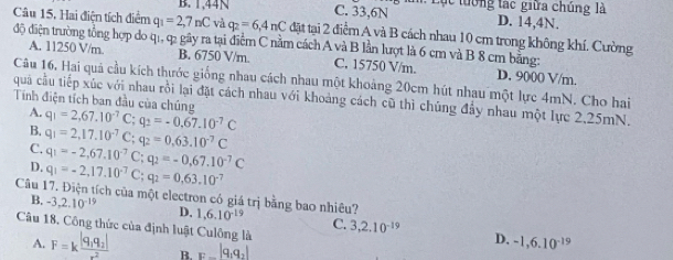 B. 1,44N C. 33,6N : Lụt tướng tạc giữa chúng là D. 14,4N.
Câu 15, Hai điện tích điểm q_1=2,7nC và q_2=6,4nC đặt tại 2 điểm A và B cách nhau 10 cm trong không khí. Cường
độ điện trường tổng hợp do qi, q2 gây ra tại điểm C nằm cách A và B lần lượt là 6 cm và B 8 cm bằng: A. 11250 V/m. B. 6750 V/m. C. 15750 V/m. D. 9000 V/m.
Câu 16. Hai quả cầu kích thước giống nhau cách nhau một khoảng 20cm hút nhau một lực 4mN. Cho hai
quả cầu tiếp xúc với nhau rồi lại đặt cách nhau với khoảng cách cũ thì chúng đầy nhau một lực 2,25mN.
Tính điện tích ban đầu của chúng q_1=2,67.10^(-7)C;q_2=-0,67.10^(-7)C
A.
B. q_1=2,17.10^(-7)C;q_2=0.63.10^(-7)C
C.
D. q_1=-2,67.10^(-7)C;q_2=-0,67.10^(-7)C
q_1=-2,17.10^(-7)C;q_2=0,63.10^(-7)
Câu 17. Điện tích của một electron có giá trị bằng bao nhiêu? 1,6.10^(-19) C. 3,2.10^(-19)
B. -3,2.10^(-19) D.
Câu 18. Công thức của định luật Culộng là
A. F=kfrac |q_1q_2|r^2 B. _E-|q_1q_2|
D. -1,6.10^(-19)