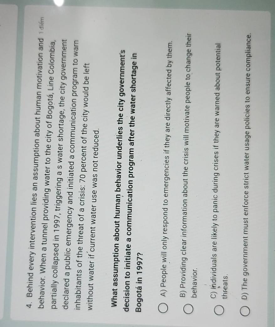 Behind every intervention lies an assumption about human motivation and 1diểm
behavior. When a tunnel providing water to the city of Bogotá, Line Colombia,
partially collapsed in 1997, triggering a s water shortage, the city government
declared a public emergency and initiated a communication program to warn
inhabitants of the threat of a crisis: 70 percent of the city would be left
without water if current water use was not reduced.
What assumption about human behavior underlies the city government's
decision to initiate a communication program after the water shortage in
Bogotá in 1997?
A) People will only respond to emergencies if they are directly affected by them.
B) Providing clear information about the crisis will motivate people to change their
behavior.
C) Individuals are likely to panic during crises if they are warned about potential
threats.
D) The government must enforce strict water usage policies to ensure compliance.