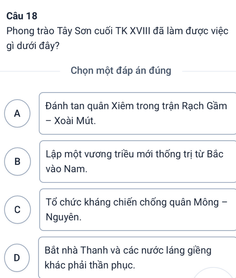 Phong trào Tây Sơn cuối TK XVIII đã làm được việc
gì dưới đây?
Chọn một đáp án đúng
Đánh tan quân Xiêm trong trận Rạch Gầm
A
- Xoài Mút.
Lập một vương triều mới thống trị từ Bắc
B
vào Nam.
Tổ chức kháng chiến chống quân Mông -
C
Nguyên.
Bắt nhà Thanh và các nước láng giềng
D
khác phải thần phục.