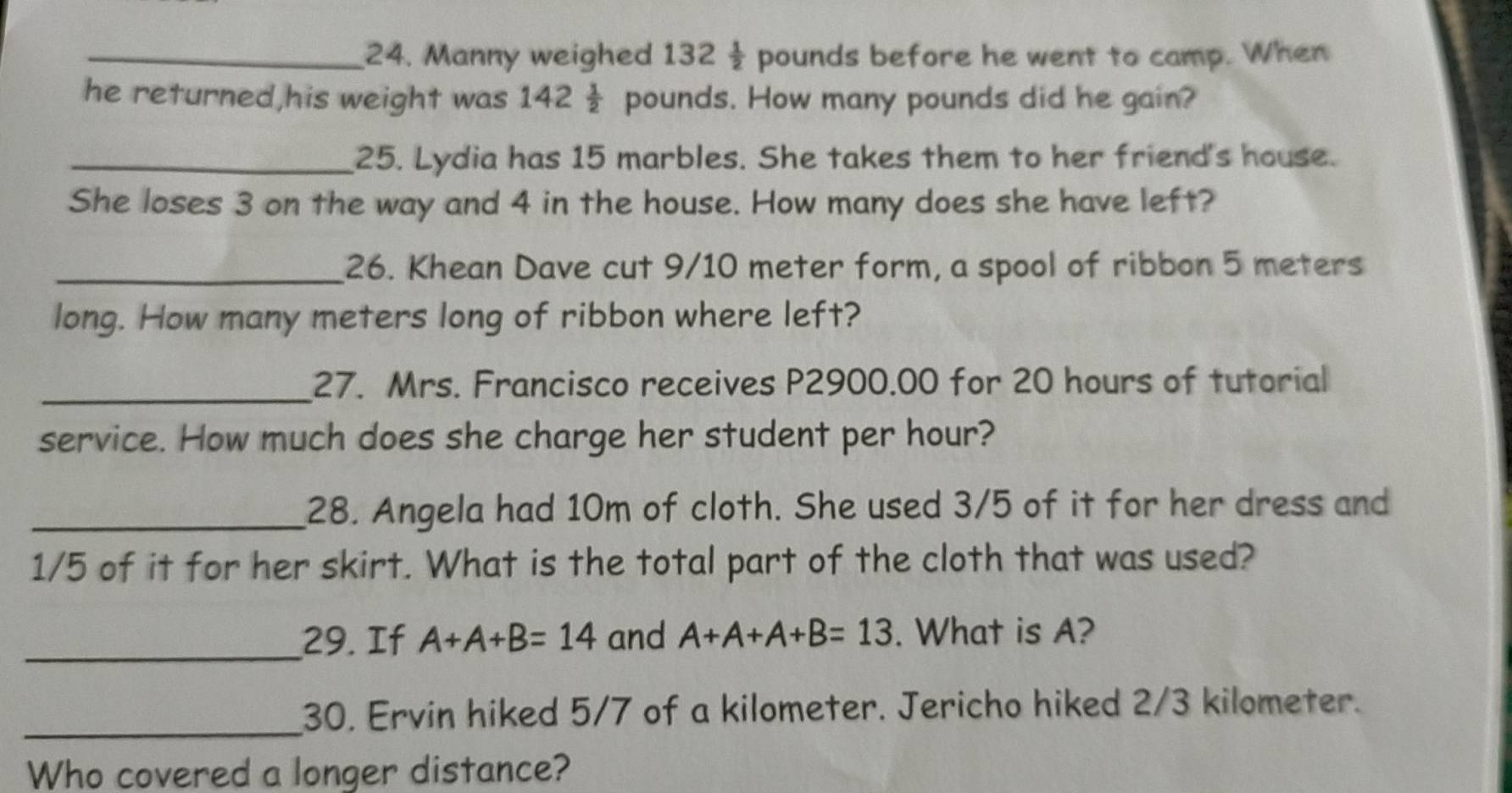 Manny weighed 132 1/2  pounds before he went to camp. When 
he returned,his weight was 142 pounds. How many pounds did he gain? 
_25. Lydia has 15 marbles. She takes them to her friend's house. 
She loses 3 on the way and 4 in the house. How many does she have left? 
_26. Khean Dave cut 9/10 meter form, a spool of ribbon 5 meters
long. How many meters long of ribbon where left? 
_27. Mrs. Francisco receives P2900.00 for 20 hours of tutorial 
service. How much does she charge her student per hour? 
_28. Angela had 10m of cloth. She used 3/5 of it for her dress and
1/5 of it for her skirt. What is the total part of the cloth that was used? 
_29. If A+A+B=14 and A+A+A+B=13. What is A? 
_30. Ervin hiked 5/7 of a kilometer. Jericho hiked 2/3 kilometer. 
Who covered a longer distance?