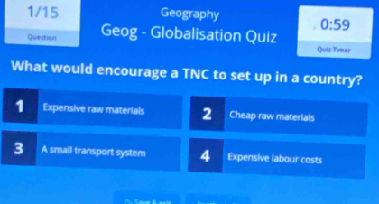 1/15 Geography
0:59 
Question Geog - Globalisation Quiz
Quiz Timer
What would encourage a TNC to set up in a country?
1 Expensive raw materials 2 Cheap raw materials
3 A small transport system 4 Expensive labour costs