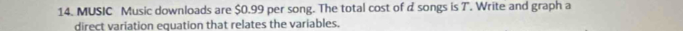 MUSIC Music downloads are $0.99 per song. The total cost of d songs is T. Write and graph a 
direct variation equation that relates the variables.