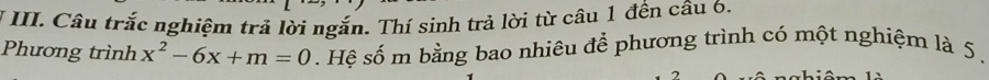 Câu trắc nghiệm trả lời ngắn. Thí sinh trả lời từ câu 1 đến câu 6. 
Phương trình x^2-6x+m=0. Hệ số m bằng bao nhiêu để phương trình có một nghiệm là 5.