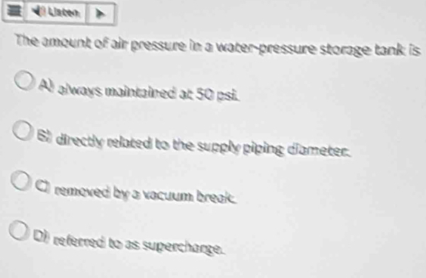 Listen
The amount of air pressure in a water-pressure storage tank is
A always maintained at 50 psi.
6) directly related to the supply piping diameter.
a removed by a vacuum break.
D) referred to as supercharge.