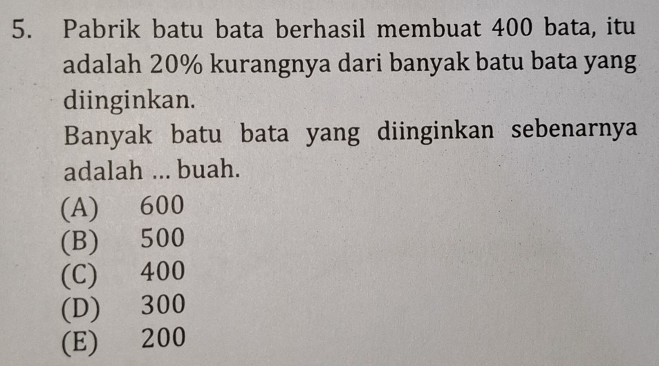 Pabrik batu bata berhasil membuat 400 bata, itu
adalah 20% kurangnya dari banyak batu bata yang
diinginkan.
Banyak batu bata yang diinginkan sebenarnya
adalah ... buah.
(A) 600
(B) 500
(C) 400
(D) 300
(E) 200