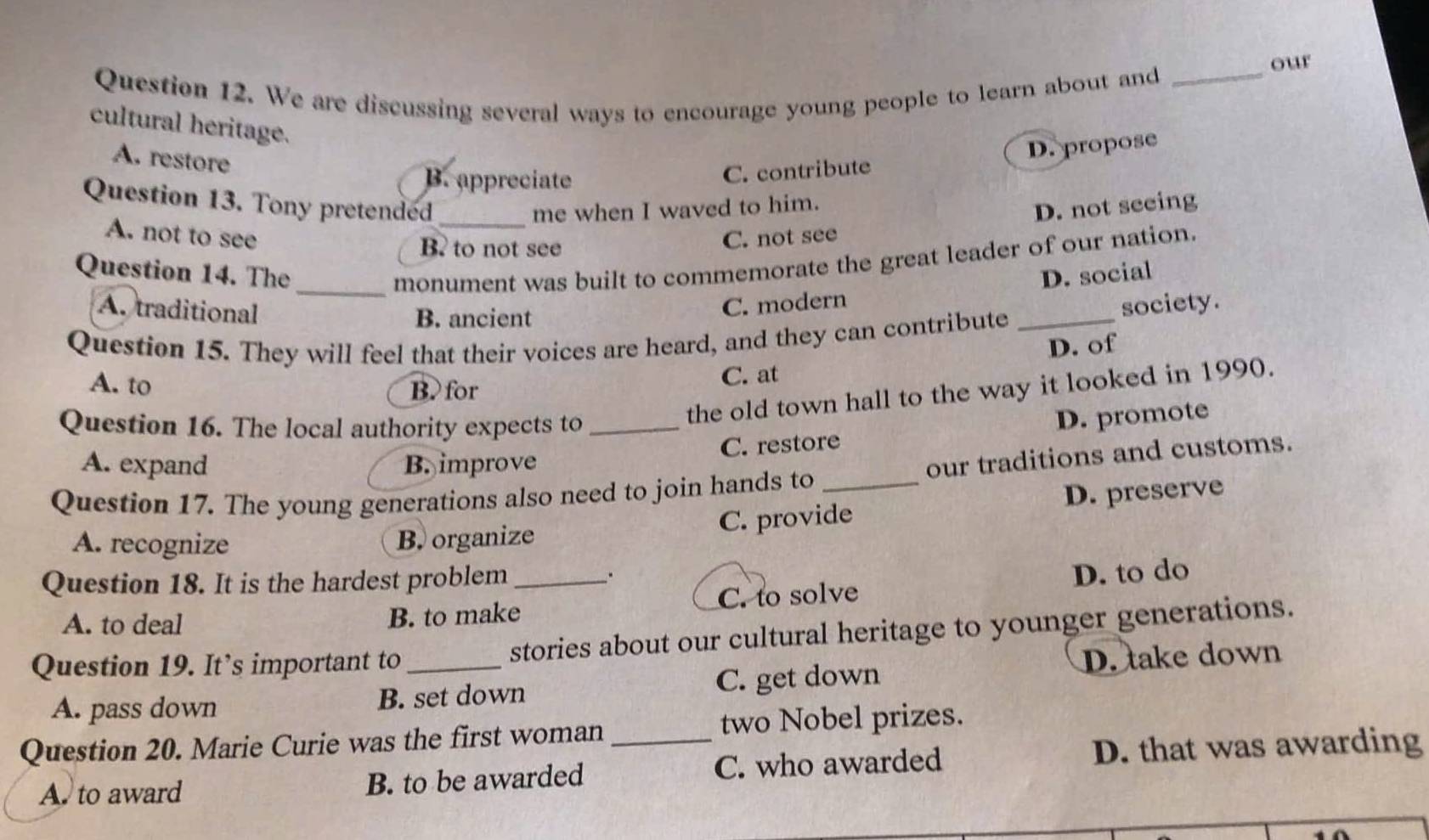 our
Question 12. We are discussing several ways to encourage young people to learn about and
_
cultural heritage.
A. restore
B. appreciate
C. contribute D. propose
Question 13. Tony pretended _D. not seeing
me when I waved to him.
A. not to see C. not see
B? to not see
_monument was built to commemorate the great leader of our nation.
Question 14. The D. social
A. traditional
B. ancient
C. modern
society.
Question 15. They will feel that their voices are heard, and they can contribute_
D. of
A. to B. for C. at
Question 16. The local authority expects to_
the old town hall to the way it looked in 1990.
D. promote
A. expand B. improve C. restore
Question 17. The young generations also need to join hands to _our traditions and customs.
C. provide D. preserve
A. recognize B. organize
Question 18. It is the hardest problem_
.
A. to deal B. to make C. to solve D. to do
Question 19. It’s important to _stories about our cultural heritage to younger generations.
A. pass down B. set down C. get down D. take down
Question 20. Marie Curie was the first woman_ two Nobel prizes.
A to award B. to be awarded C. who awarded D. that was awarding