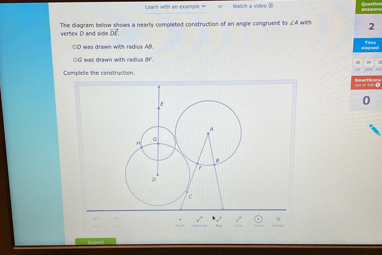 Learn with an example or Watch a video answere Question 
The diagram below shows a nearly completed construction of an angle congruent to ∠ A with 
2 
vertex D and side vector DE.
D was drawn with radius AB. Time 
elapsed 
⊙ G was drawn with radius BF. 
00 04 38 
HR 
Complete the construction. MIN SE 
SmartScore 
out of 100 7
E
0 
A 
G 
H 
B 
F 
D 
C 
× 
Dnfert 
Subm