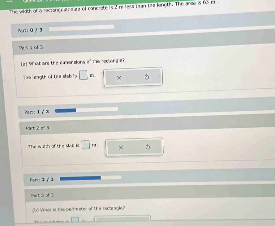 yu 
The width of a rectangular slab of concrete is 2 m less than the length. The area is 63m. 
Part: 0 / 3 
Part 1 of 3 
(a) What are the dimensions of the rectangle? 
The length of the slab is □ m. × 
Part: 1 / 3 
Part 2 of 3 
The width of the slab is □ m. × 
Part: 2 / 3 
Part 3 of 3 
(b) What is the perimeter of the rectangle? 
T