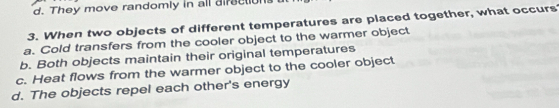 d. They move randomly in all direction
3. When two objects of different temperatures are placed together, what occurs
a. Cold transfers from the cooler object to the warmer object
b. Both objects maintain their original temperatures
c. Heat flows from the warmer object to the cooler object
d. The objects repel each other's energy