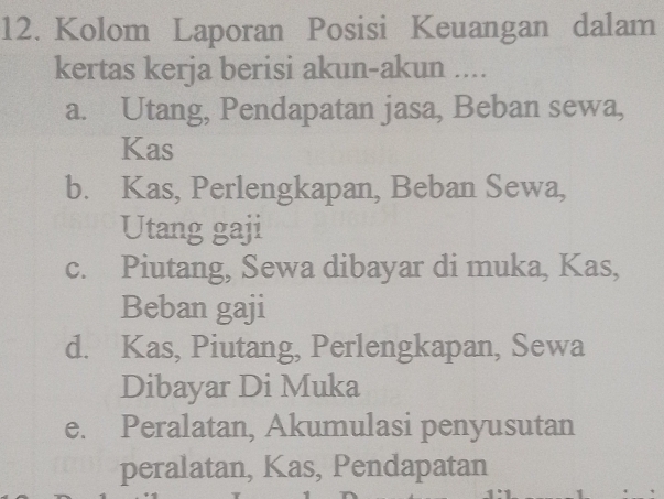 Kolom Laporan Posisi Keuangan dalam
kertas kerja berisi akun-akun ....
a. Utang, Pendapatan jasa, Beban sewa,
Kas
b. Kas, Perlengkapan, Beban Sewa,
Utang gaji
c. Piutang, Sewa dibayar di muka, Kas,
Beban gaji
d. Kas, Piutang, Perlengkapan, Sewa
Dibayar Di Muka
e. Peralatan, Akumulasi penyusutan
peralatan, Kas, Pendapatan