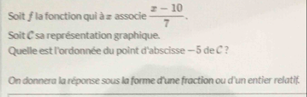 Soit ƒ la fonction qui à π associe  (x-10)/7 . 
Soit ( sa représentation graphique. 
Quelle est l'ordonnée du point d'abscisse — 5 de C ? 
On donnera la réponse sous la forme d'une fraction ou d'un entier relatif.