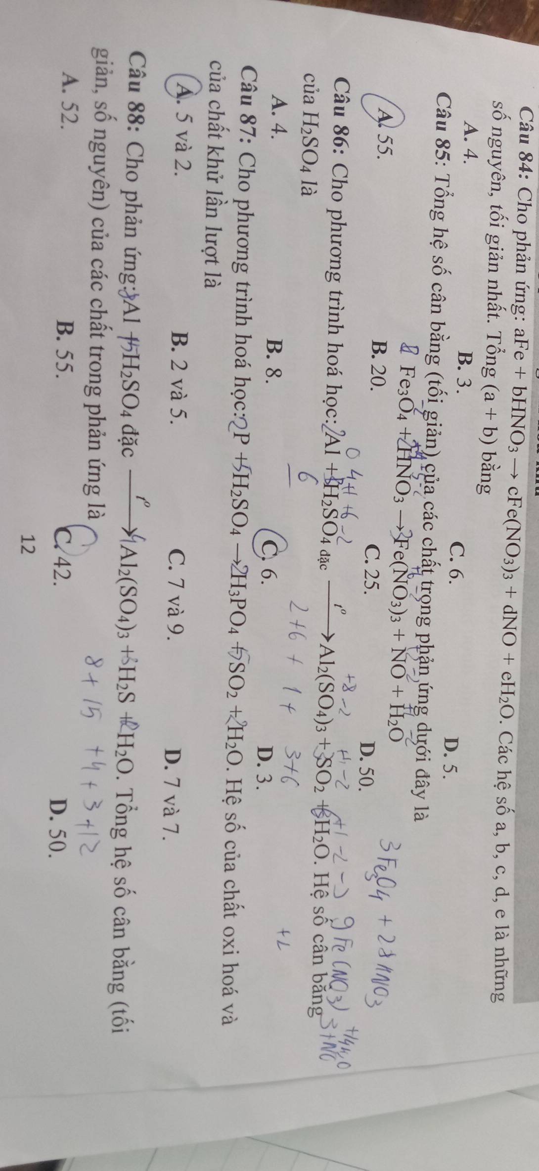 Cho phản ứng: aFe+bHNO_3to cFe(NO_3)_3+dNO+eH_2O Các hệ 5° 0 a, b, c, d, e là những
số nguyên, tối giản nhất. Tổng (a+b) bằng
A. 4. B. 3. C. 6. D. 5.
Câu 85: Tổng hệ số cân bằng (tối giản) của các chất trọng phản ứng dưới đây là
Fe_3O_4+2HNO_3to Fe(NO_3)_3+NO+H_2O
A. 55. B. 20. C. 25. D. 50.
to
Câu 86: Cho phương trình hoá học: Al + H₂SO₄ 4 đặc Al_2(SO_4)_3+SO_2+H_2O. Hệ số cân băng
của H_2SO_4 là
A. 4. B. 8. D. 3.
C. 6.
Câu 87: Cho phương trình hoá học: P+SH_2SO_4to 2H_3PO_4+5SO_2+2H_2O. Hệ số của chất oxi hoá và
của chất khử lần lượt là
A. 5 và 2. B. 2 và 5. C. 7 và 9. D. 7 và 7.
Câu 88: Cho phản ứng: Al f 5H_2SO_4dac xrightarrow I^o[Al_2(SO_4)_3+delta H_2S H_2O. Tổng hệ số cân bằng (tối
giản, số nguyên) của các chất trong phản ứng là
A. 52. B. 55. D. 50.
C. 42.
12