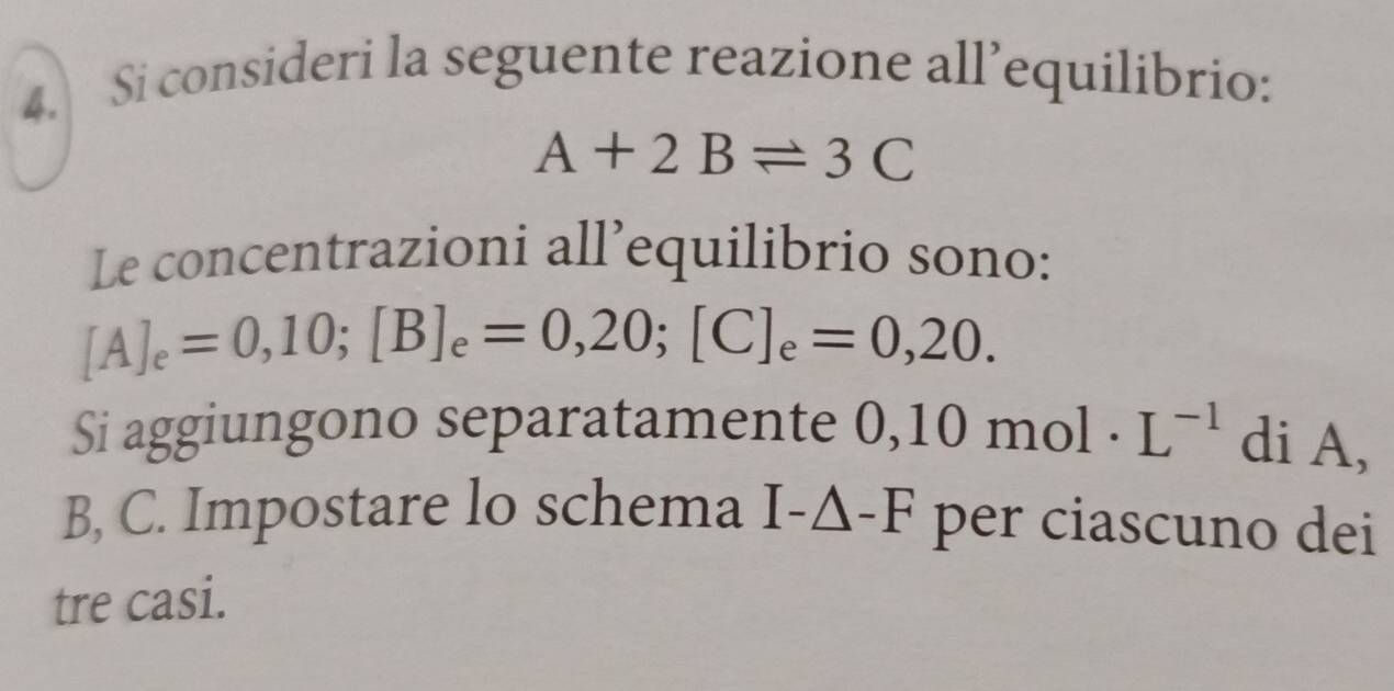 Si consideri la seguente reazione all’equilibrio:
A+2Bleftharpoons 3C
Le concentrazioni all’equilibrio sono:
[A]_e=0,10; [B]_e=0,20; [C]_e=0,20. 
Si aggiungono separatamente 0,10 mol. L^(-1) di A,
B, C. Impostare lo schema I-△ -F per ciascuno dei 
tre casi.