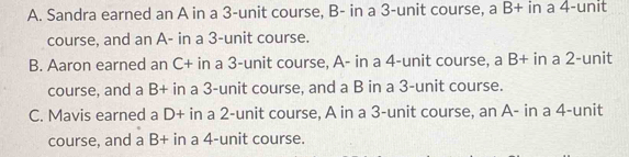 A. Sandra earned an A in a 3 -unit course, B- in a 3 -unit course, a B+ in a 4 -unit
course, and an A- in a 3 -unit course.
B. Aaron earned an C+ in a 3 -unit course, A- in a 4 -unit course, a B+ in a 2 -unit
course, and a B+ in a 3 -unit course, and a B in a 3 -unit course.
C. Mavis earned a D+ in a 2 -unit course, A in a 3 -unit course, an A- in a 4 -unit
course, and a B+ in a 4 -unit course.