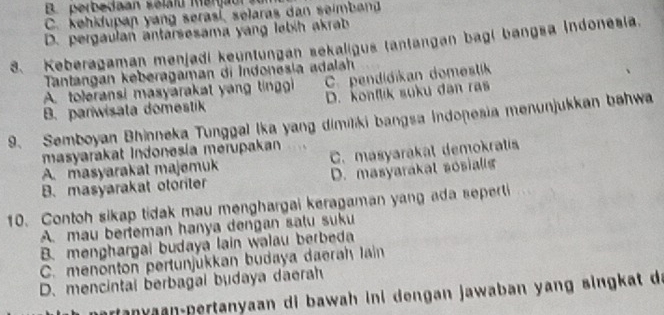 B. perbedaan sélalu Mergau
C. kehidupan yang serasi, selaras dan seimban
D. pergaulan antarsesama yang lebih akrab
8. Keberagaman menjadi keyntungan sekaligus tantangan bagi bangsa indonesia.
Tantangan keberagaman di Indonesia adala
A. toleransi masyarakat yang tinggi C.pendidikan domestk
B. pariwisata domestik D. konflik suku dan ras
9. Semboyan Bhinneka Tunggal Ika yang dimilki bangsa Indonesia menunjukkan bahwa
masyarakat Indonesía merupakan
A. masyarakat majemuk C. masyarakat demokratis
B. masyarakat otoriter D. masyarakat sosialls
10. Contoh sikap tidak mau menghargai keragaman yang ada seperti
A. mau berteman hanya dengan salu suku
B. menghargai budaya lain walau berbeda
C. menonton pertunjükkan budaya daerah lain
D. mencintal berbagal budaya daerah
ran y aan-pertanyaan di bawah ini dengan jawaban yang singkat da