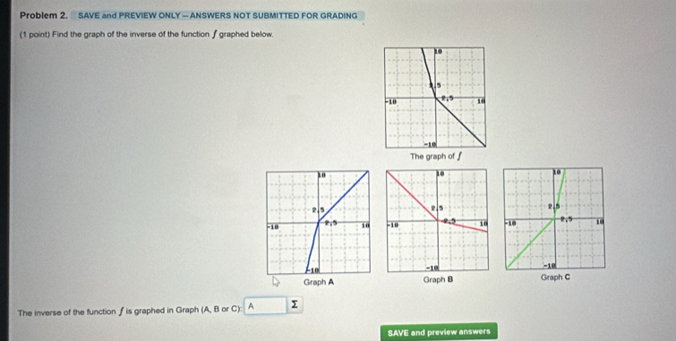 Problem 2. SAVE and PREVIEW ONLY — ANSWERS NOT SUBMITTED FOR GRADING
(1 point) Find the graph of the inverse of the function ∫ graphed below.
The graph of f
 
  
Graph B Graph C
The inverse of the function ∫ is graphed in Graph (A, B or C): A Σ
SAVE and preview answers