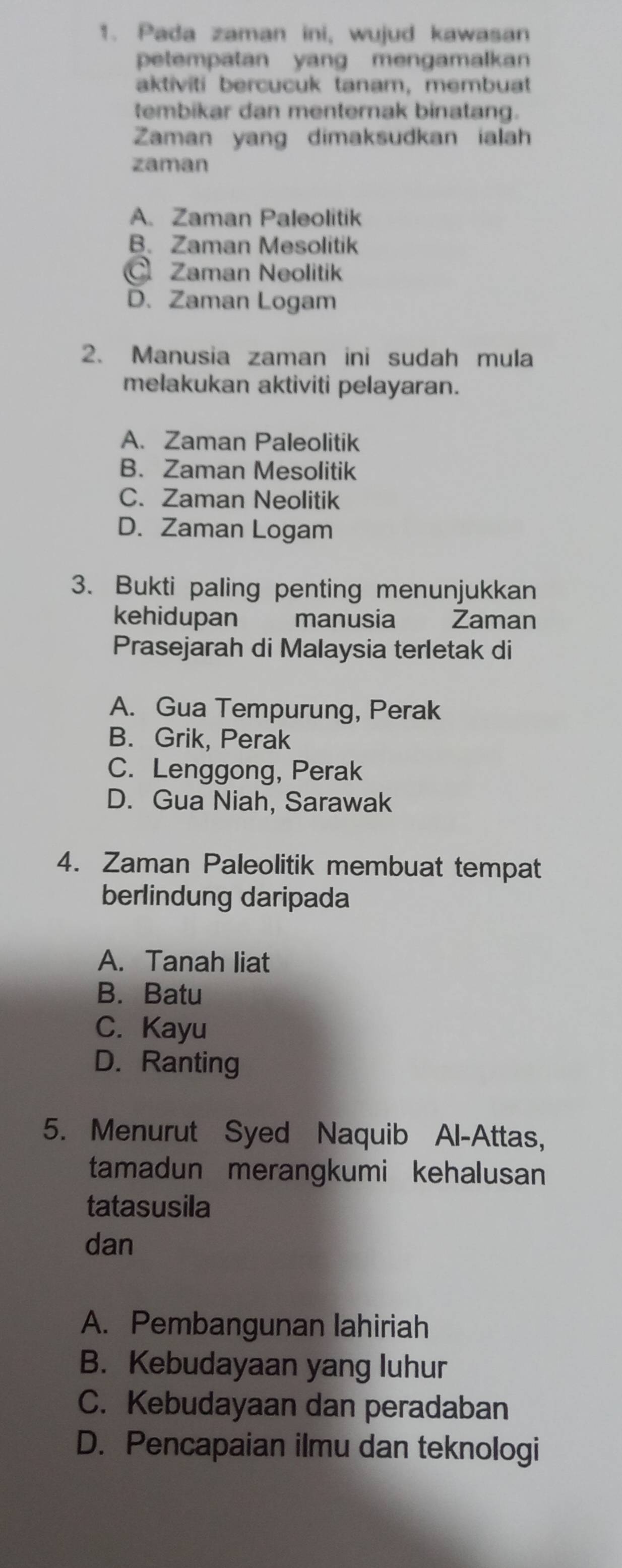 Pada zaman ini, wujud kawasan
petempatan yang mengamalkan
aktiviti bercucuk tanam, membuat
tembikar dan menternak binatang.
Zaman yang dimaksudkan ialah
zaman
A. Zaman Paleolitik
B. Zaman Mesolitik
Zaman Neolitik
D. Zaman Logam
2. Manusia zaman ini sudah mula
melakukan aktiviti pelayaran.
A. Zaman Paleolitik
B. Zaman Mesolitik
C. Zaman Neolitik
D. Zaman Logam
3. Bukti paling penting menunjukkan
kehidupan manusia Zaman
Prasejarah di Malaysia terletak di
A. Gua Tempurung, Perak
B. Grik, Perak
C. Lenggong, Perak
D. Gua Niah, Sarawak
4. Zaman Paleolitik membuat tempat
berlindung daripada
A. Tanah liat
B. Batu
C. Kayu
D. Ranting
5. Menurut Syed Naquib Al-Attas,
tamadun merangkumi kehalusan
tatasusila
dan
A. Pembangunan lahiriah
B. Kebudayaan yang luhur
C. Kebudayaan dan peradaban
D. Pencapaian ilmu dan teknologi