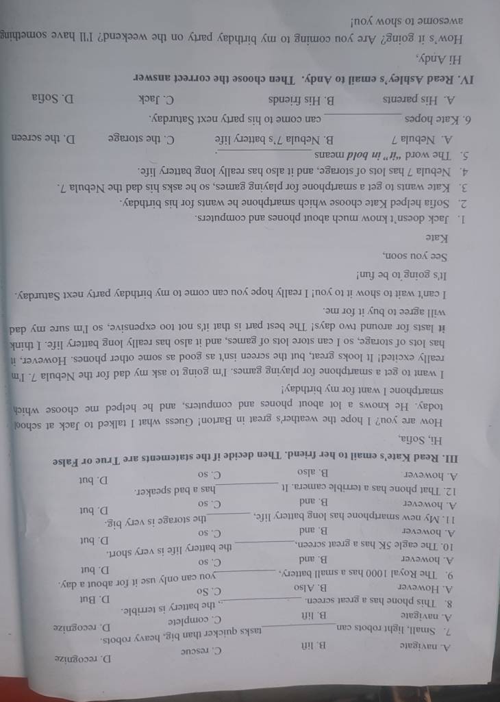 A. navigate B. lift C. rescue D. recognize
tasks quicker than big. heavy robots.
7. Small, light robots can_ D. recognize
A. navigate B. lift
C. complete
the battery is terrible.
8. This phone has a great screen. _D. But
A. However B. Also C. So
9. The Royal 1000 has a small battery, you can only use it for about a day.
A. however B. and _C. so D. but
10. The eagle 5K has a great screen. the battery life is very short.
A. however B. and _C. so D. but
11. My new smartphone has long battery life, _the storage is very big.
A. however B. and C. so D. but
12. That phone has a terrible camera. It _has a bad speaker.
A. however B. also C. so
D. but
III. Read Kate's email to her friend. Then decide if the statements are True or False
Hi, Sofia,
How are you? I hope the weather's great in Barton! Guess what I talked to Jack at schoo
today. He knows a lot about phones and computers, and he helped me choose which
smartphone I want for my birthday!
I want to get a smartphone for playing games. I'm going to ask my dad for the Nebula 7. I'm
really excited! It looks great, but the screen isn't as good as some other phones. However, it
has lots of storage, so I can store lots of games, and it also has really long battery life. I think
it lasts for around two days! The best part is that it's not too expensive, so I'm sure my dad
will agree to buy it for me.
I can't wait to show it to you! I really hope you can come to my birthday party next Saturday.
It's going to be fun!
See you soon,
Kate
1. Jack doesn’t know much about phones and computers.
2. Sofia helped Kate choose which smartphone he wants for his birthday.
3. Kate wants to get a smartphone for playing games, so he asks his dad the Nebula 7.
4. Nebula 7 has lots of storage, and it also has really long battery life.
5. The word “it” in bold means
_.
A. Nebula 7 B. Nebula 7’s battery life C. the storage D. the screen
6. Kate hopes_ can come to his party next Saturday.
A. His parents B. His friends C. Jack D. Sofia
IV. Read Ashley’s email to Andy. Then choose the correct answer
Hi Andy,
How's it going? Are you coming to my birthday party on the weekend? I'll have something
awesome to show you!