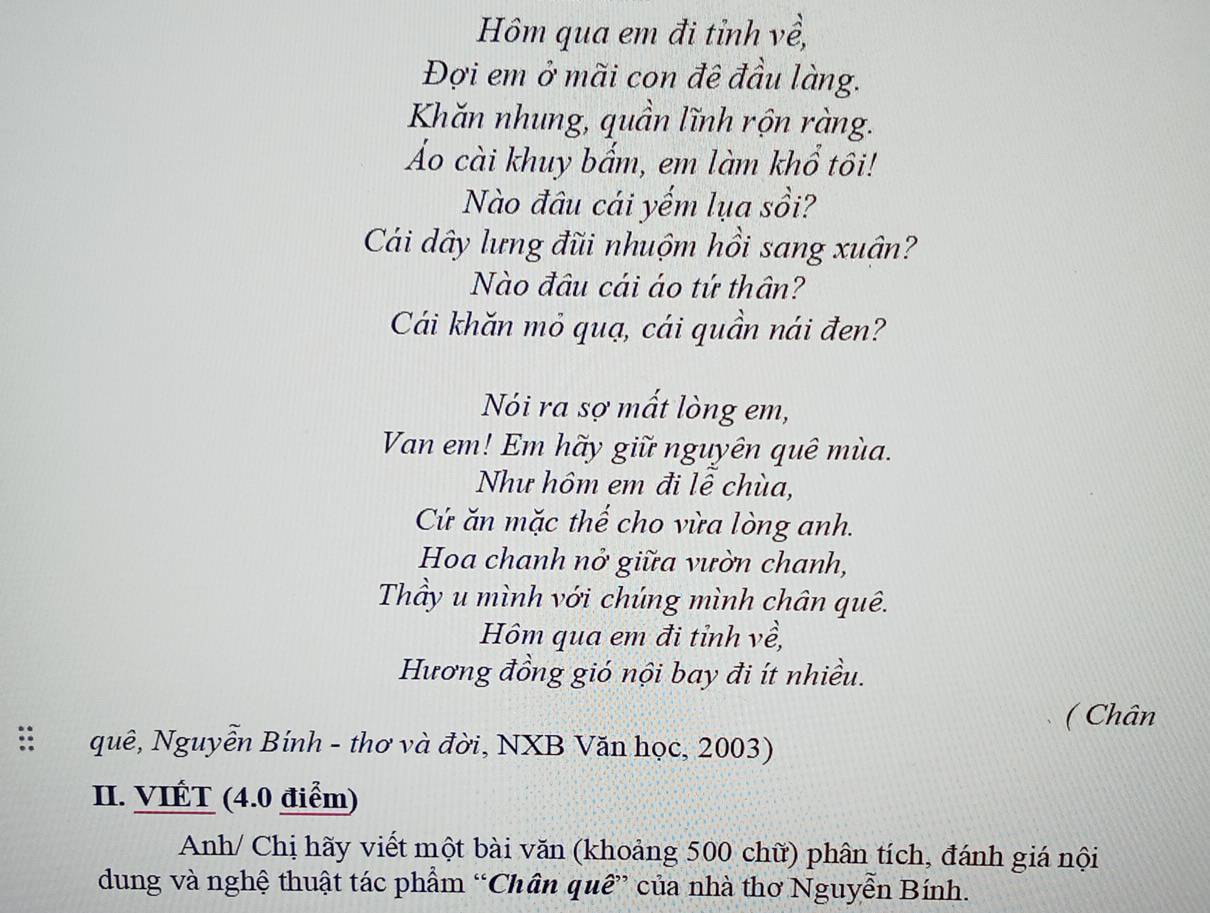 Hôm qua em đi tỉnh về, 
Đợi em ở mãi con đê đầu làng. 
Khăn nhung, quần lĩnh rộn ràng. 
Áo cài khuy bẩm, em làm khổ tôi! 
Nào đâu cái yếm lụa sồi? 
Cái dây lưng đũi nhuộm hồi sang xuân? 
Nào đầu cái áo tứ thân? 
Cái khăn mỏ quạ, cái quần nái đen? 
Nói ra sợ mất lòng em, 
Van em! Em hãy giữ nguyên quê mùa. 
Như hôm em đi lê chùa, 
Cứ ăn mặc thế cho vừa lòng anh. 
Hoa chanh nở giữa vườn chanh, 
Thầy u mình với chúng mình chân quê. 
Hôm qua em đi tỉnh về, 
Hương đồng gió nội bay đi ít nhiều. 
( Chân 
:: quê, Nguyễn Bính - thơ và đời, NXB Văn học, 2003) 
II. VIÉT (4.0 điểm) 
Anh/ Chị hãy viết một bài văn (khoảng 500 chữ) phân tích, đánh giá nội 
dung và nghệ thuật tác phẩm “Chân quê” của nhà thơ Nguyễn Bính.