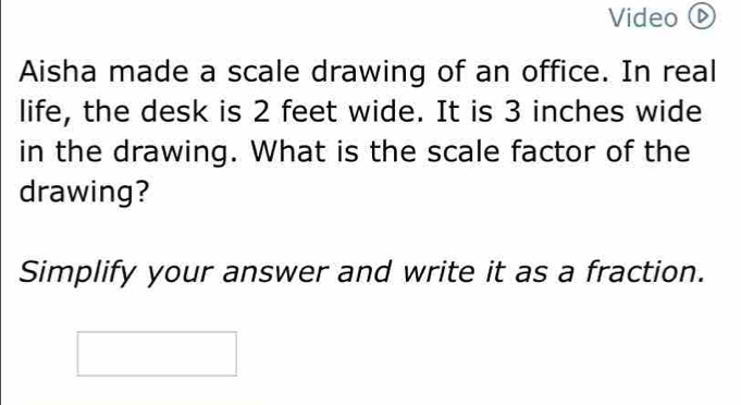 Video 
Aisha made a scale drawing of an office. In real 
life, the desk is 2 feet wide. It is 3 inches wide 
in the drawing. What is the scale factor of the 
drawing? 
Simplify your answer and write it as a fraction.