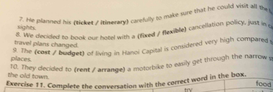 He planned his (ticket / itinerary) carefully to make sure that he could visit all the 
sights. 
8. We decided to book our hotel with a (fixed / flexible) cancellation policy, just in d 
travel plans changed. 
9. The (cost / budget) of living in Hanoi Capital is considered very high compared 
places. 
10. They decided to (rent / arrange) a motorbike to easily get through the narrow s 
the old town. 
Exercise 11. Complete the conversation with the correct word in the box. 
food 
try