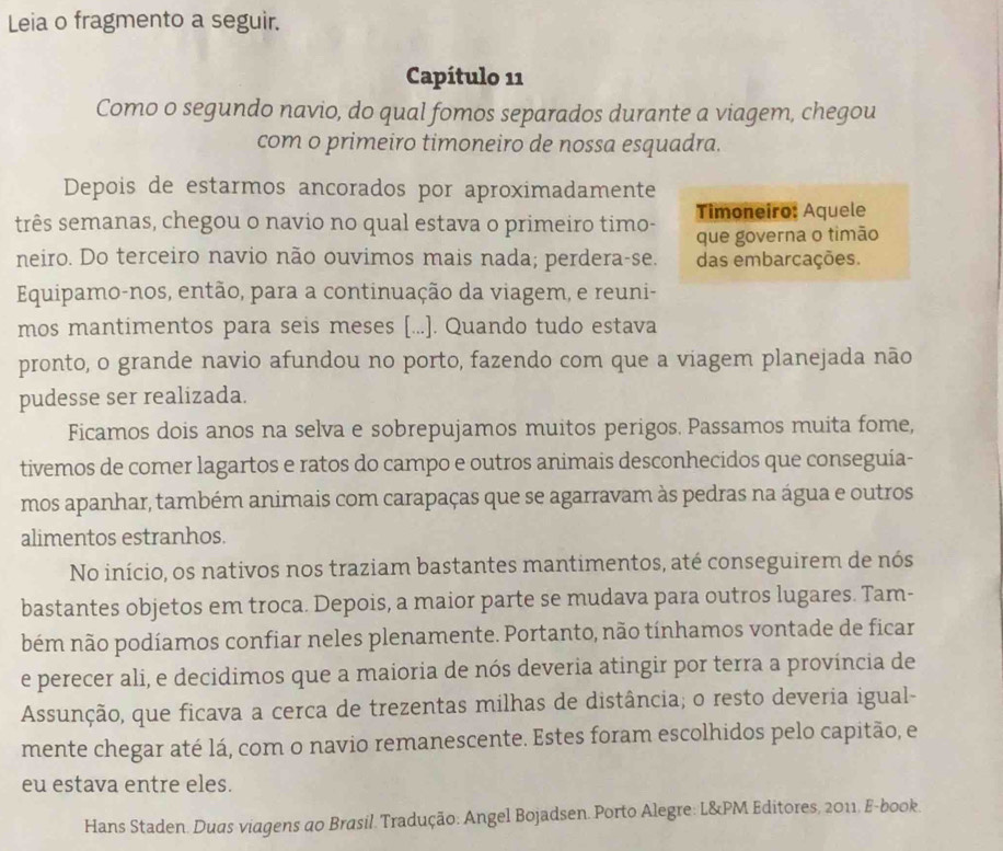 Leia o fragmento a seguir.
Capítulo 11
Como o segundo navio, do qual fomos separados durante a viagem, chegou
com o primeiro timoneiro de nossa esquadra.
Depois de estarmos ancorados por aproximadamente
três semanas, chegou o navio no qual estava o primeiro timo- Timoneiro: Aquele
que governa o timão
neiro. Do terceiro navio não ouvimos mais nada; perdera-se. das embarcações.
Equipamo-nos, então, para a continuação da viagem, e reuni-
mos mantimentos para seis meses [...]. Quando tudo estava
pronto, o grande navio afundou no porto, fazendo com que a viagem planejada não
pudesse ser realizada.
Ficamos dois anos na selva e sobrepujamos muitos perigos. Passamos muita fome,
tivemos de comer lagartos e ratos do campo e outros animais desconhecidos que conseguía-
mos apanhar, também animais com carapaças que se agarravam às pedras na água e outros
alimentos estranhos.
No início, os nativos nos traziam bastantes mantimentos, até conseguirem de nós
bastantes objetos em troca. Depois, a maior parte se mudava para outros lugares. Tam-
bém não podíamos confiar neles plenamente. Portanto, não tínhamos vontade de ficar
e perecer ali, e decidimos que a maioria de nós deveria atingir por terra a província de
Assunção, que ficava a cerca de trezentas milhas de distância; o resto deveria igual-
mente chegar até lá, com o navio remanescente. Estes foram escolhidos pelo capitão, e
eu estava entre eles.
Hans Staden. Duas viagens ao Brasil. Tradução: Angel Bojadsen. Porto Alegre: L&PM Editores, 2011, E-book.