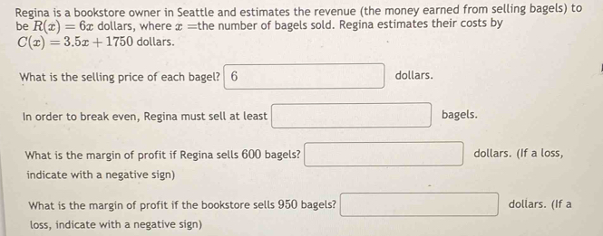 Regina is a bookstore owner in Seattle and estimates the revenue (the money earned from selling bagels) to
be R(x)=6x dollars, where x= the number of bagels sold. Regina estimates their costs by
C(x)=3.5x+1750 dollars.
What is the selling price of each bagel? 6 □ dollars.
In order to break even, Regina must sell at least □ bagels.
What is the margin of profit if Regina sells 600 bagels? □ dollars. (If a loss,
indicate with a negative sign)
What is the margin of profit if the bookstore sells 950 bagels? □ dollars. (If a
loss, indicate with a negative sign)