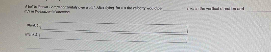 A ball is thrown 12 m/s horizontaly over a cliff. After flying for 5 s the velocity would be m/s in the vertical direction and
m/s in the horizontal direction 
_ 
_ 
Blank 
Blank 
_ 