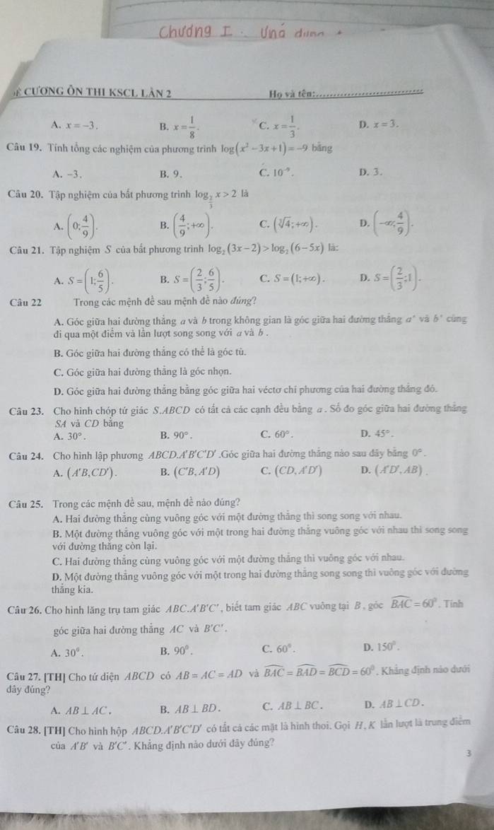 cương Ôn thI KSCL làn 2  Họ và tên:
A. x=-3. B. x= 1/8 . C. x= 1/3 . D. x=3.
Câu 19. Tính tổng các nghiệm của phương trình log (x^2-3x+1)=-9 bāng
A. -3. B. 9. C. 10^(-9). D. 3.
Câu 20. Tập nghiệm của bắt phương trình log _2x>2 là
A. (0: 4/9 ). B. ( 4/9 ;+∈fty ). C. (sqrt[3](4);+∈fty ). D. (-∈fty , 4/9 ).
Câu 21. Tập nghiệm S của bất phương trình log _2(3x-2)>log _2(6-5x) là:
A. S=(1; 6/5 ). B. S=( 2/3 ; 6/5 ). C. S=(1;+∈fty ). D. S=( 2/3 ;1).
Câu 22 Trong các mệnh đề sau mệnh đề nào đúng?
A. Góc giữa hai đường thẳng a và b trong không gian là góc giữa hai đường thắng đ* và b° cùng
di qua một điểm và lần lượt song song với a và b .
B. Góc giữa hai đường thắng có thể là góc tù.
C. Góc giữa hai đường thẳng là góc nhọn.
D. Góc giữa hai đường thẳng bằng góc giữa hai véctơ chí phương của hai đường thẳng đó.
Câu 23. Cho hình chóp tứ giác S.ABCD có tất cả các cạnh đều bằng # . Số đo góc giữa hai đường thắng
SA và CD bằng
A. 30°. B. 90°. C. 60°. D. 45°.
Câu 24. Cho hình lập phương ABCD. A'B'C'D'.Góc giữa hai đường thắng nào sau đây bằng 0°.
A. (A'B,CD'). B. (C'B,A'D) C. (CD,A'D') D. (A'D',AB).
Câu 25. Trong các mệnh đề sau, mệnh đề nào đúng?
A. Hai đường thẳng cùng vuông góc với một đường thẳng thì song song với nhau.
B. Một đường thắng vuông góc với một trong hai đường thắng vuông góc với nhau thì song song
với đường thắng còn lại
C. Hai đường thẳng cùng vuông góc với một đường thẳng thì vuông góc với nhau.
D. Một đường thẳng vuông góc với một trong hai đường thắng song song thì vuỡng góc với đường
thẳng kia.
Câu 26. Cho hình lăng trụ tam giác ABC.A 'B'C' , biết tam giác ABC vuông tại B , góc widehat BAC=60°. Tính
góc giữa hai đường thẳng AC và B'C'.
A. 30°. B. 90°. C. 60°. D. 150°.
Câu 27. [TH] Cho tứ diện ABCD có AB=AC=AD và widehat BAC=widehat BAD=widehat BCD=60°. Khảng định nào dưới
dây đúng?
A. AB⊥ AC. B. AB⊥ BD. C. AB⊥ BC. D. AB⊥ CD.
Câu 28. [TH] Cho hình hộp ABCD.A'B'C'D' có tắt cá các mặt là hình thoi. GoiH , K lẫn lượt là trung điểm
của A'B' và B'C'. Khẳng định nào dưới đãy đúng?
3