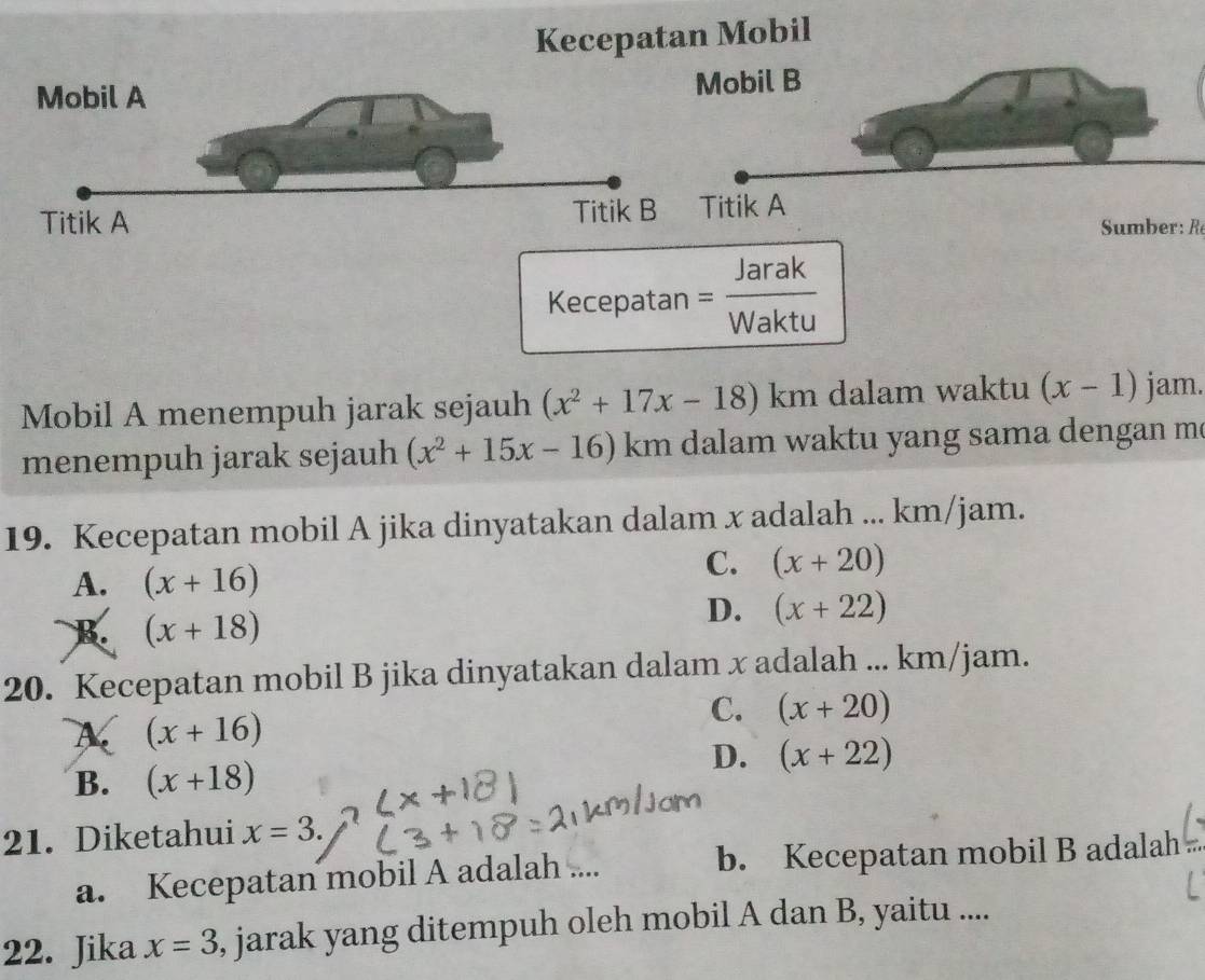 Kecepatan Mobil
umber R
Kecepatan = Jarak/Waktu 
Mobil A menempuh jarak sejauh (x^2+17x-18) ) km dalam waktu (x-1) jam.
menempuh jarak sejauh (x^2+15x-16) . km dalam waktu yang sama dengan m.
19. Kecepatan mobil A jika dinyatakan dalam x adalah ... km/jam.
A. (x+16)
C. (x+20)
B. (x+18)
D. (x+22)
20. Kecepatan mobil B jika dinyatakan dalam x adalah ... km/jam.
A (x+16)
C. (x+20)
D. (x+22)
B. (x+18)
21. Diketahui x=3.
a. Kecepatan mobil A adalah .... b. Kecepatan mobil B adalah
22. Jika x=3 , jarak yang ditempuh oleh mobil A dan B, yaitu ....