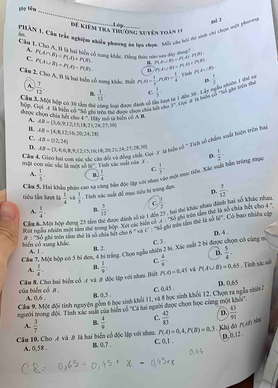 Họ tên
_
Đề 2
.Lớp.
PHÀN 1. Câu trắc nghiệm nhiều phương án lựa chọn. Mỗi câu hỏi thí sinh chỉ chọn một phương
Đề Kiẻm tra thường xuyên toán 11
án.
A. P(A∩ B)=P(A)+P(B).
Câu 1. Cho A, B là hai biến cố xung khắc. Đằng thức nào sau đây đúng? P(A∪ B)=P(A)· P(B). P(A∪ B)=P(A)+P(B).
C. P(A∪ B)=P(A)-P(B).
B.
D.
P(A∪ B).
Câu 2. Cho A, B là hai biến cố xung khắc. Biết P(A)= 1/3 ,P(B)= 1/4  , Tính  1/2 ·
D.
A.  7/12 .
Câu 3. Một hộp có 30 tấm thẻ g loại được đánh số l tợt từ 1 đến 30 . Lấy ngẫu nhiên 1 thẻ từ
B.  1/12 .  1/7 .
C.
hộp. Gọi 4 là biến cố '' Shat o ghi trên thẻ được chọn chia hết cho 3'' Gọi B là biến cổ "Số ghi trên thẻ
được chọn chia hết cho 4'' Hãy mô tả biến cố A B.
A.
B. AB= 3;6;9;12;15;18;21;24;27;30
C. AB= 4;8;12;16;20;24;28
AB= 12;24
Câu 4. Gico hai cọn súc sắc cân đối và đồng chất. Gọi X là biến cố " Tích số chấm xuất hiện trên hai
D. AB= 3;4;6;8;9;12;15;16;18;20;21;24;27;28;30  1/2 ·
D.
mặt con súc sắc là một số 1e^(,,,). Tính xác suất của X .
A.  1/5 .  1/4 ·
C.  1/3 ·
Câu 5. Hai khẩu pháo cao xạ ở g bắn độc lập với nhau vào một mục tiêu. Xác suất bắn trúng mục
B.
D.  7/12 .
tiêu lần lượt là  1/4  và  1/3 . Tính xác suất để mục tiêu bị trúng đạn.
C. ) 1/2 .
B.
A.  1/4 .  5/12 .
Câu 6. Một hộp đựng 25 tấm t được đánh số từ 1 đến 25 , hai thẻ khác nhau đánh hai số khác nhau
Rút ngẫu nhiên một tâm thẻ trong hộp. Xét các biến cố A:''Sdot o ghi trên tấm thẻ là số chia hết cho 4 ',
B : "Số ghi trên tẩm thẻ là số chia hết cho 6'' và C : 'Số ghi trên tấm thẻ là số le'' Có bao nhiêu cặp
D. 4 .
biến cố xung khắc.
C. 3 .
Câu 7. Một hộp có 5 bi đen, 4 bi trắng. Chọn ngẫu nhiên 2 bi. Xác suất 2 bi được chọn có cùng mô
A. 1 . B. 2.
D.  5/4 .
B.
A.  1/4 ·  1/9 .
C.  4/9 .
Câu 8. Cho hai biến cố A và B độc lập với nhau. Biết P(A)=0,45 và P(A∪ B)=0,65. Tính xác suất
của biến cố B .
A. 0,6 . B. 0,5 . C. 0,45 . D. 0,65
Câu 9. Một đội tình nguyện gồm 6 học sinh khối 11, và 8 học sinh khối 12. Chọn ra ngẫu nhiên 2
người trong đội. Tính xác suất của biển cố "Cả hai người được chọn học cùng một khổi".
A.  3/7 
B.  4/9 
C.  42/83 
D.  43/91 
Câu 10. Cho A và B là hai biến cố độc lập với nhau. P(A)=0,4,P(B)=0,3. Khị đó P(AB) bằng
D. 0,12 .
A. 0,58 . B. 0,7 . C. 0,1 .