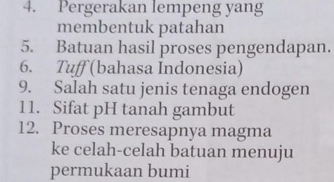 Pergerakan lempeng yang 
membentuk patahan 
5. Batuan hasil proses pengendapan. 
6. Tuff (bahasa Indonesia) 
9. Salah satu jenis tenaga endogen 
11. Sifat pH tanah gambut 
12. Proses meresapnya magma 
ke celah-celah batuan menuju 
permukaan bumi