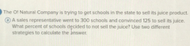 The O! Natural Company is trying to get schools in the state to sell its juice product.
a) A sales representative went to 300 schools and convinced 125 to sell its juice.
What percent of schoolls decided to not sell the juice? Use two different
strategies to calculate the Jnswer.